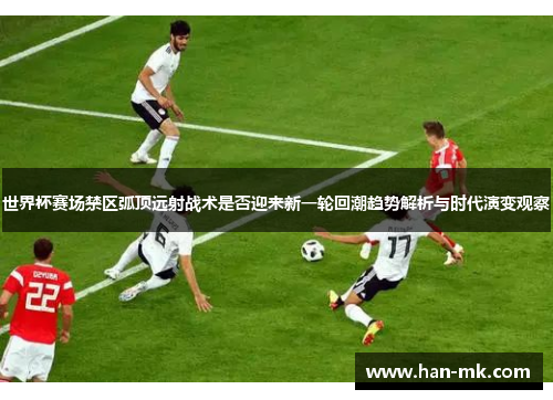 世界杯赛场禁区弧顶远射战术是否迎来新一轮回潮趋势解析与时代演变观察 世界杯赛场禁区弧顶远射战术是否迎来新一轮回潮趋势解析与时代演变观察