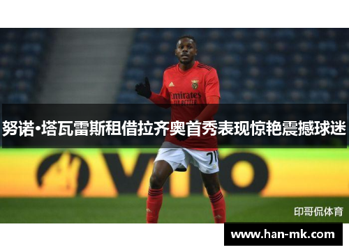 努诺·塔瓦雷斯租借拉齐奥首秀表现惊艳震撼球迷 努诺·塔瓦雷斯租借拉齐奥首秀表现惊艳震撼球迷